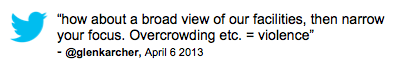 Tweet: "how about a broad view of our facilities, then narrow your focus. Overcrowding etc. = violence" @glenkarcher, April 6, 2013