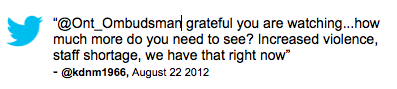 Tweet: “@Ont_Ombudsman grateful you are watching...how much more do you need to see? Increased violence, staff shortage, we have that right now” @kdnm1966, August 22 2012